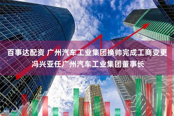 百事达配资 广州汽车工业集团换帅完成工商变更 冯兴亚任广州汽车工业集团董事长
