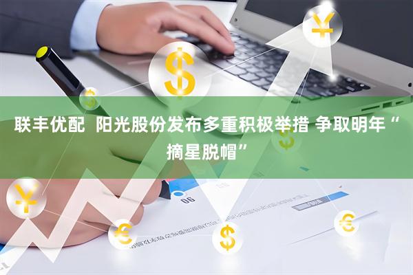 联丰优配  阳光股份发布多重积极举措 争取明年“摘星脱帽”