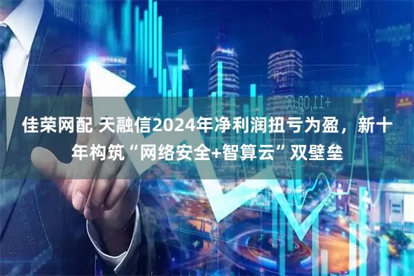 佳荣网配 天融信2024年净利润扭亏为盈，新十年构筑“网络安全+智算云”双壁垒