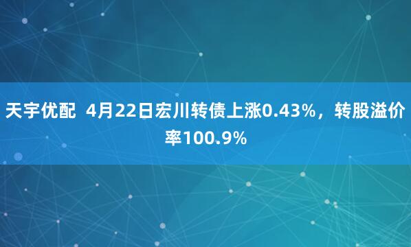天宇优配  4月22日宏川转债上涨0.43%，转股溢价率100.9%