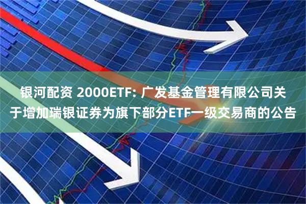银河配资 2000ETF: 广发基金管理有限公司关于增加瑞银证券为旗下部分ETF一级交易商的公告