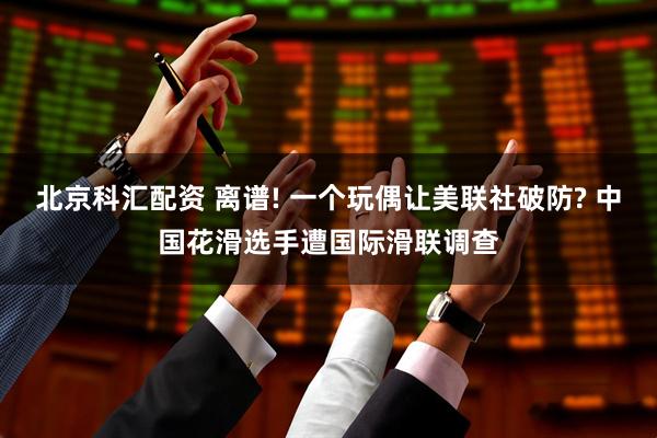 北京科汇配资 离谱! 一个玩偶让美联社破防? 中国花滑选手遭国际滑联调查