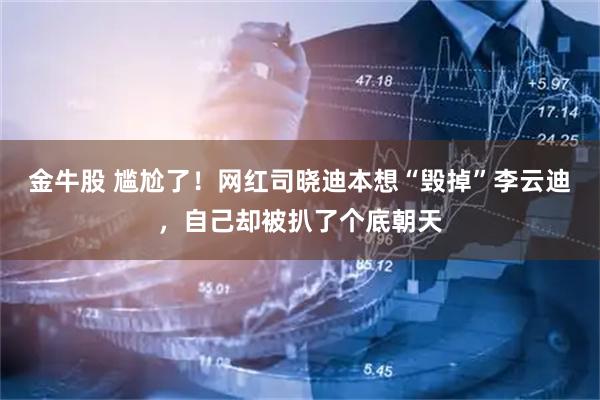 金牛股 尴尬了！网红司晓迪本想“毁掉”李云迪，自己却被扒了个底朝天