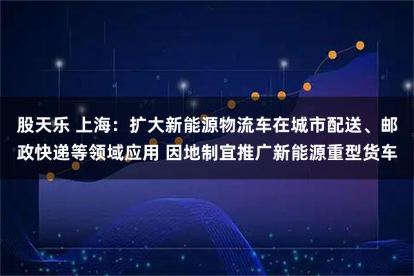 股天乐 上海：扩大新能源物流车在城市配送、邮政快递等领域应用 因地制宜推广新能源重型货车