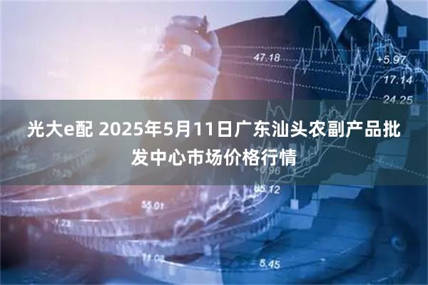 光大e配 2025年5月11日广东汕头农副产品批发中心市场价格行情