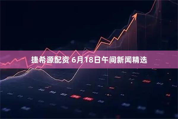 捷希源配资 6月18日午间新闻精选