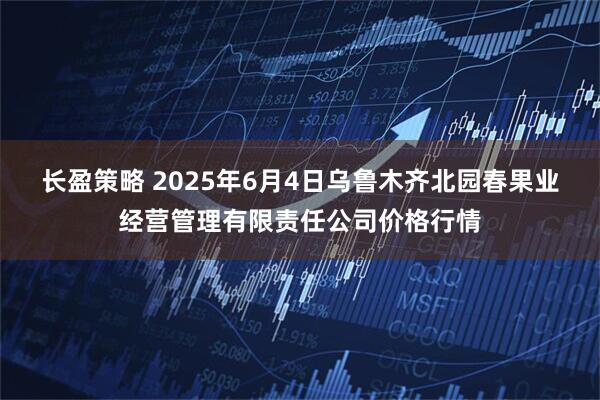 长盈策略 2025年6月4日乌鲁木齐北园春果业经营管理有限责任公司价格行情