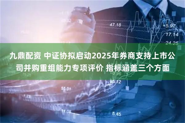 九鼎配资 中证协拟启动2025年券商支持上市公司并购重组能力专项评价 指标涵盖三个方面