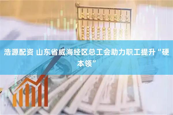 浩源配资 山东省威海经区总工会助力职工提升“硬本领”