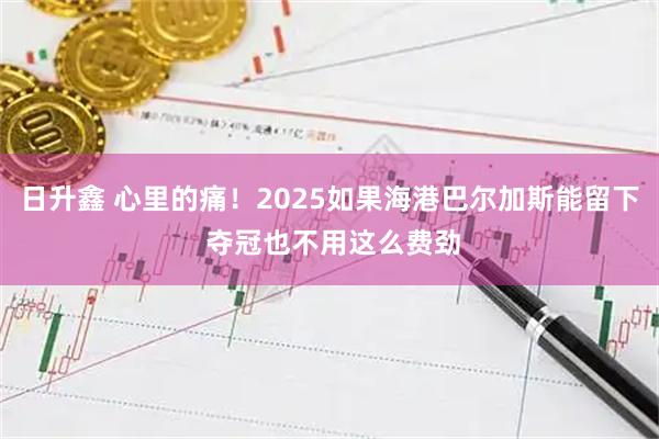日升鑫 心里的痛！2025如果海港巴尔加斯能留下 夺冠也不用这么费劲
