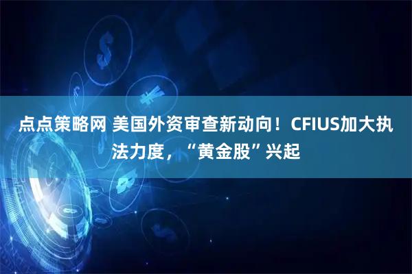 点点策略网 美国外资审查新动向！CFIUS加大执法力度，“黄金股”兴起