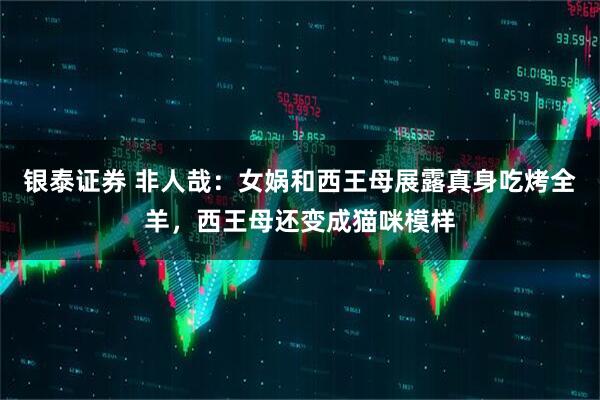 银泰证券 非人哉：女娲和西王母展露真身吃烤全羊，西王母还变成猫咪模样