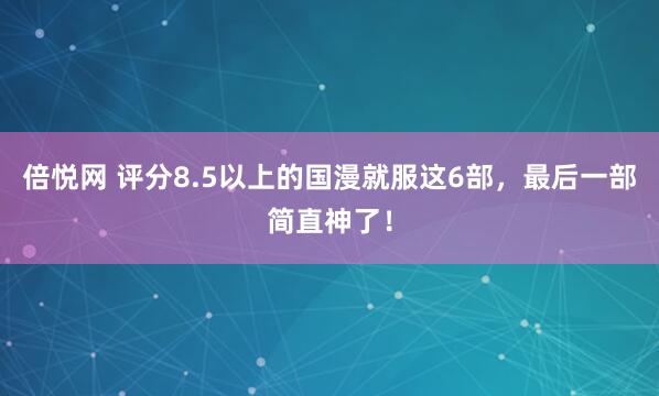 倍悦网 评分8.5以上的国漫就服这6部，最后一部简直神了！